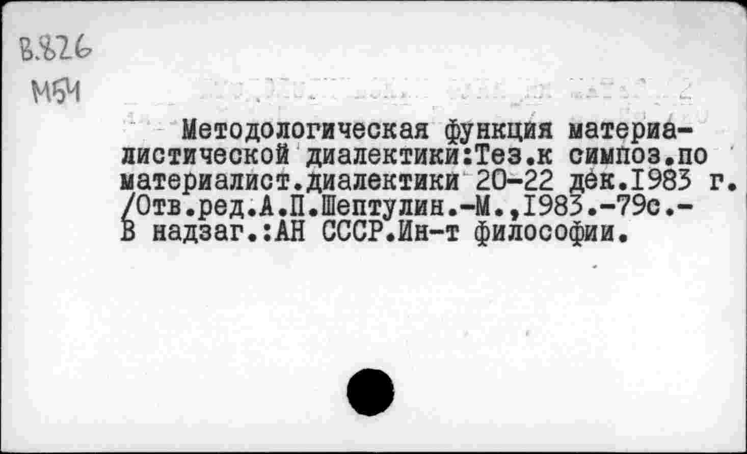 ﻿МвЧ
Методологическая функция материалистической диалектики:Тез.к симпоз.по материалист.диалектики 20-22 дек.1983 г. /0тв.ред.А.П.Шептулин.-М.,1983.-79с.-В надзаг.:АН СССР.Ин-т философии.